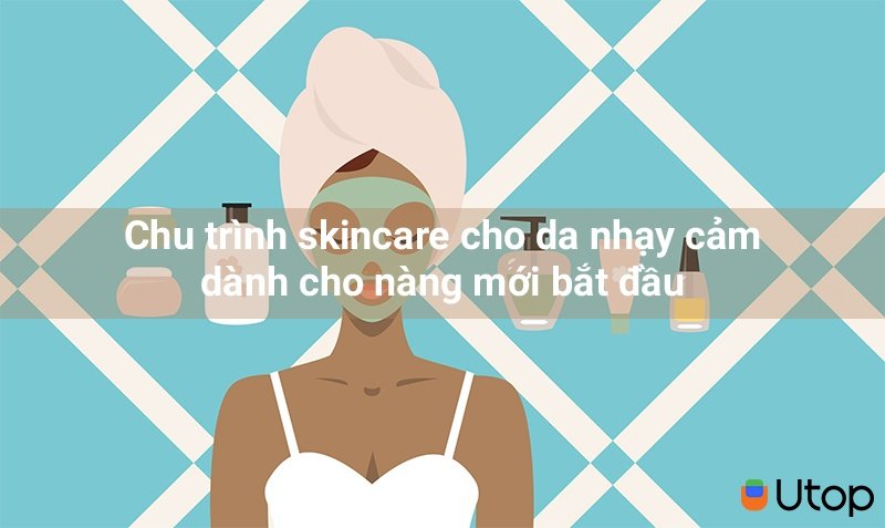 Chu trình skincare cho da nhạy cảm dành cho nàng mới bắt đầu | Tin Tức | BLOG.UTOP.VN